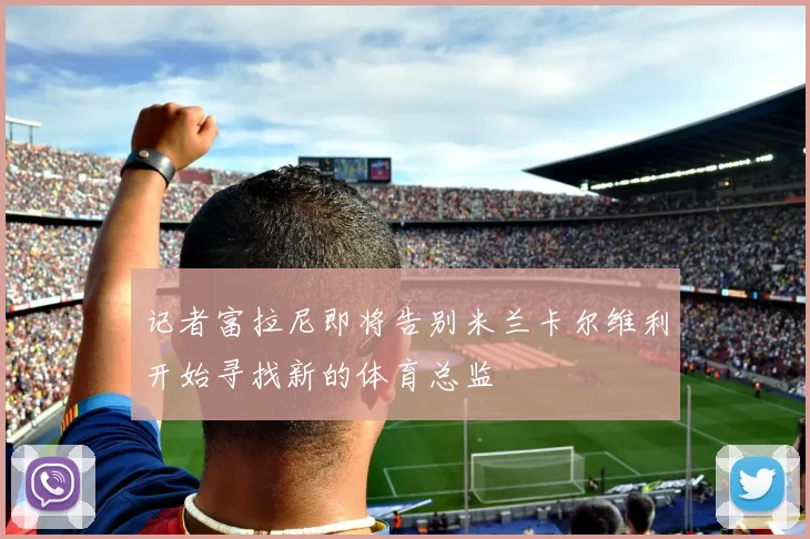 记者富拉尼即将告别米兰卡尔维利开始寻找新的体育总监