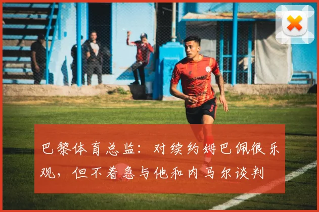 巴黎体育总监：对续约姆巴佩很乐观，但不着急与他和内马尔谈判