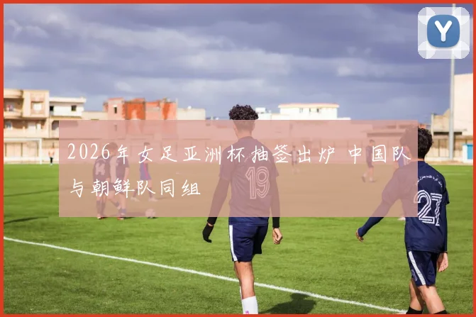 2026年女足亚洲杯抽签出炉 中国队与朝鲜队同组