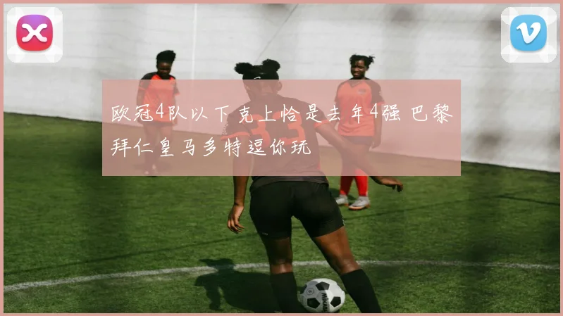 欧冠4队以下克上恰是去年4强 巴黎拜仁皇马多特逗你玩