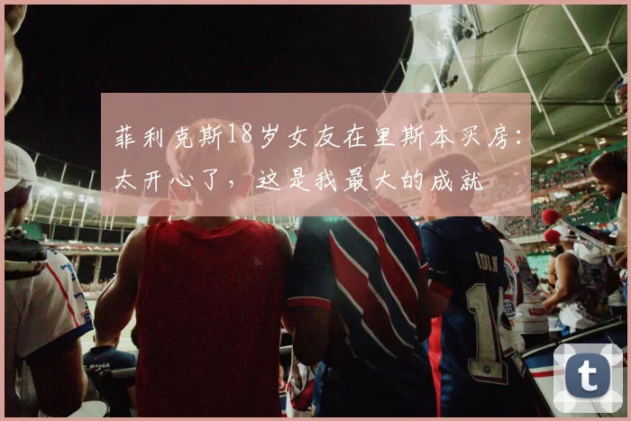 菲利克斯18岁女友在里斯本买房：太开心了，这是我最大的成就