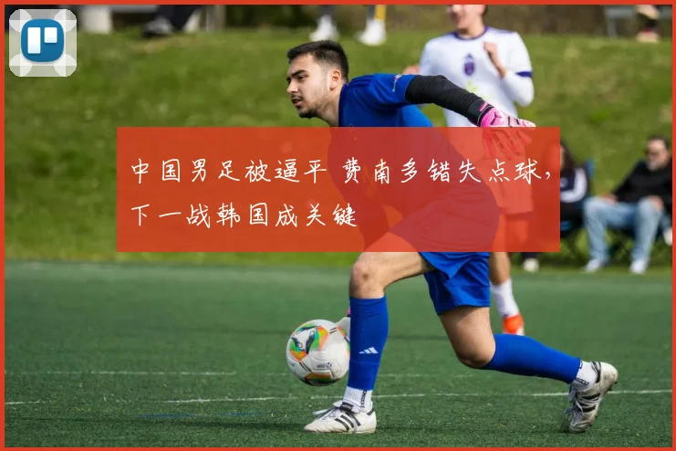 中国男足被逼平 费南多错失点球，下一战韩国成关键