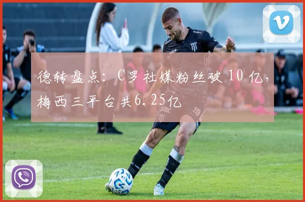 德转盘点：C罗社媒粉丝破 10 亿，梅西三平台共6.25亿