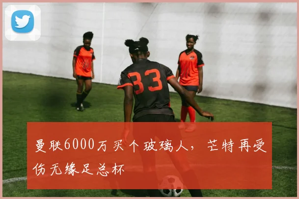 曼联6000万买个玻璃人，芒特再受伤无缘足总杯