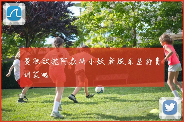 曼联欲挖阿森纳小妖 新股东坚持青训策略