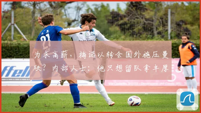 为求高薪，梅诺以转会国外施压曼联？内部人士：他只想留队拿丰厚报酬