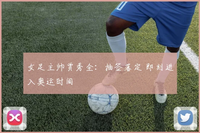 女足主帅贾秀全：抽签落定 即刻进入奥运时间
