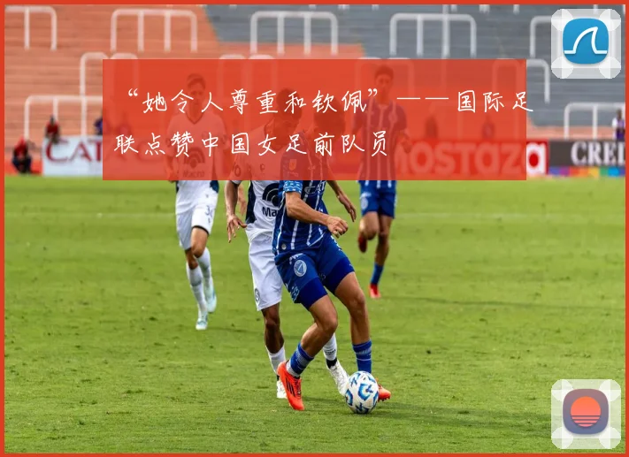 “她令人尊重和钦佩”——国际足联点赞中国女足前队员