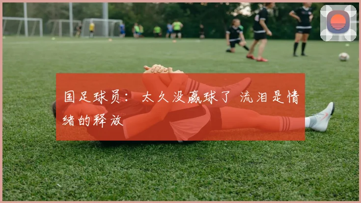 国足球员：太久没赢球了 流泪是情绪的释放
