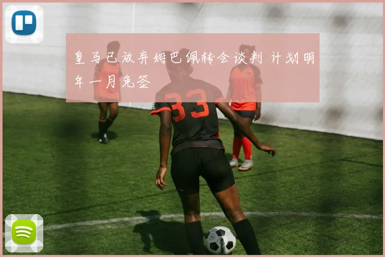 皇马已放弃姆巴佩转会谈判 计划明年一月免签